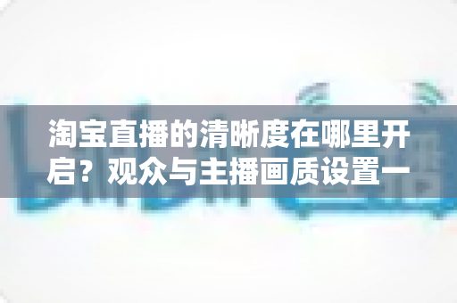 淘宝直播的清晰度在哪里开启？观众与主播画质设置一站式全攻略