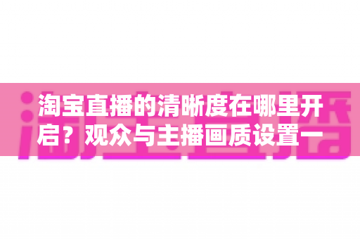 淘宝直播的清晰度在哪里开启？观众与主播画质设置一站式全攻略