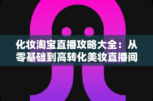 化妆淘宝直播攻略大全:从零基础到高转化美妆直播间的实战指南 化妆淘宝直播攻略大全:从零基础到高转化美妆直播间的实战指南