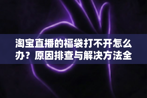 淘宝直播的福袋打不开怎么办?原因排查与解决方法全攻略 淘宝直播的福袋打不开怎么办?原因排查与解决方法全攻略
