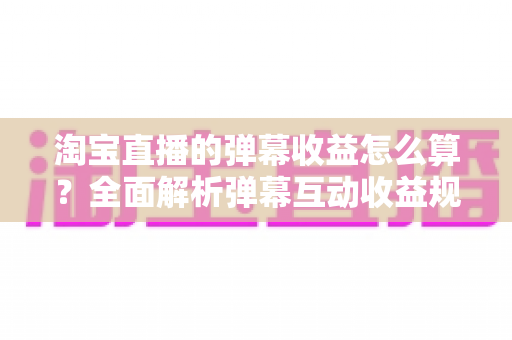 淘宝直播的弹幕收益怎么算?全面解析弹幕互动收益规则与提升技巧 淘宝直播的弹幕收益怎么算?全面解析弹幕互动收益规则与提升技巧