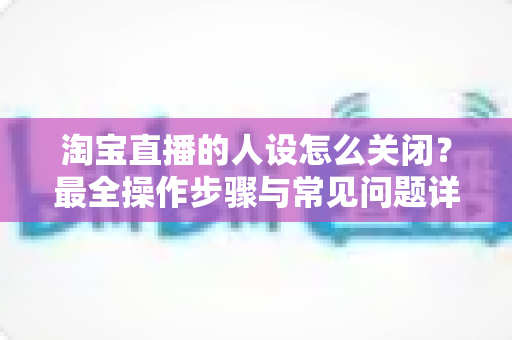 淘宝直播的人设怎么关闭?最全操作步骤与常见问题详解 淘宝直播的人设怎么关闭?最全操作步骤与常见问题详解