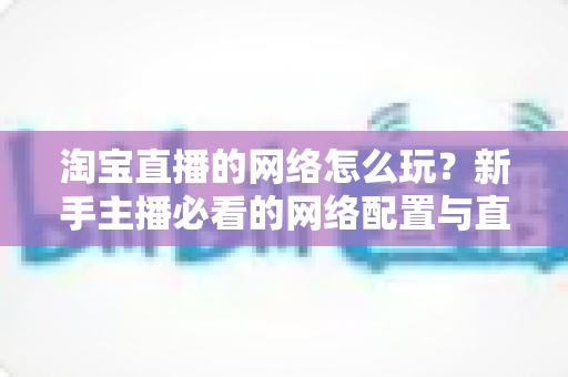 淘宝直播的网络怎么玩?新手主播必看的网络配置与直播运营全攻略 淘宝直播的网络怎么玩?新手主播必看的网络配置与直播运营全攻略