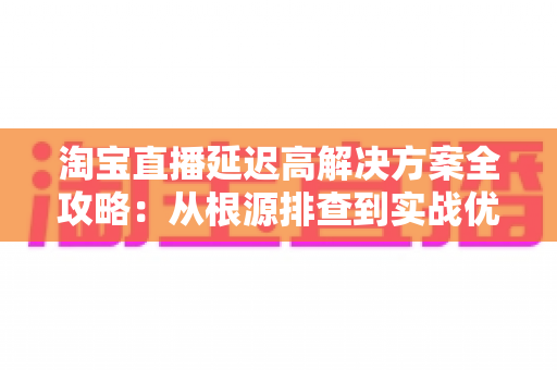 淘宝直播延迟高解决方案全攻略:从根源排查到实战优化,让您的直播间流畅不卡顿 淘宝直播延迟高解决方案全攻略:从根源排查到实战优化,让您的直播间流畅不卡顿