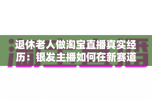 退休老人做淘宝直播真实经历:银发主播如何在新赛道收获晚年第二春?实用经验全解析 退休老人做淘宝直播真实经历:银发主播如何在新赛道收获晚年第二春?实用经验全解析