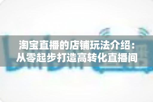 淘宝直播的店铺玩法介绍：从零起步打造高转化直播间的实战全攻略