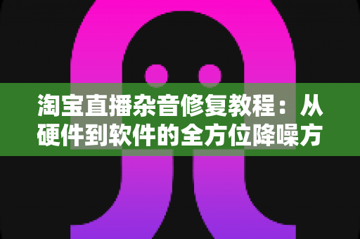 淘宝直播杂音修复教程：从硬件到软件的全方位降噪方案，让您的直播间声音清晰专业