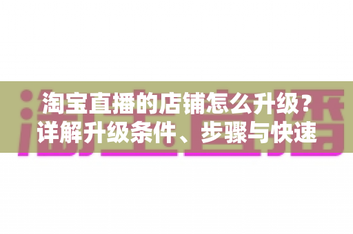 淘宝直播的店铺怎么升级？详解升级条件、步骤与快速提升技巧