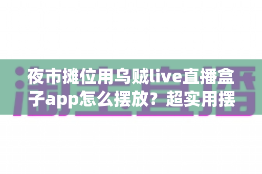 夜市摊位用乌贼live直播盒子app怎么摆放?超实用摆放技巧与避坑指南全解析 夜市摊位用乌贼live直播盒子app怎么摆放?超实用摆放技巧与避坑指南全解析
