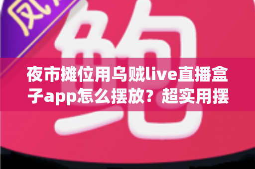 夜市摊位用乌贼live直播盒子app怎么摆放？超实用摆放技巧与避坑指南全解析