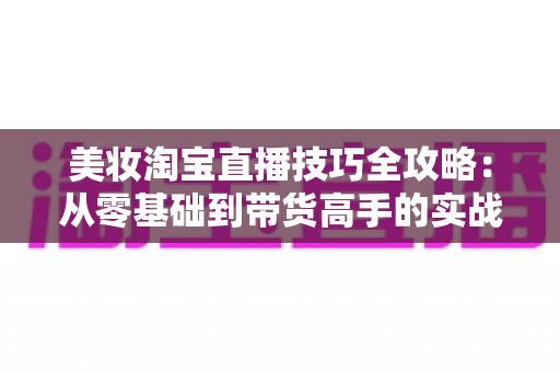 美妆淘宝直播技巧全攻略:从零基础到带货高手的实战指南 美妆淘宝直播技巧全攻略:从零基础到带货高手的实战指南