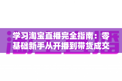 学习淘宝直播完全指南:零基础新手从开播到带货成交的实战教程 学习淘宝直播完全指南:零基础新手从开播到带货成交的实战教程