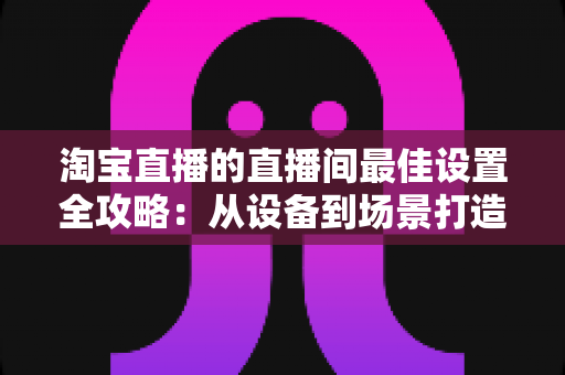 淘宝直播的直播间最佳设置全攻略:从设备到场景打造高转化直播间 淘宝直播的直播间最佳设置全攻略:从设备到场景打造高转化直播间