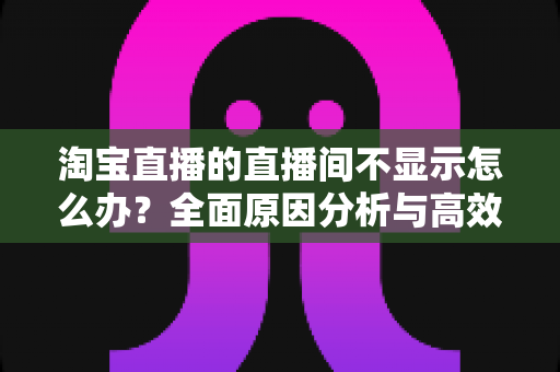 淘宝直播的直播间不显示怎么办？全面原因分析与高效解决方案指南