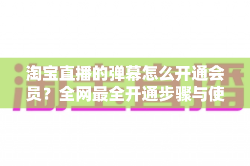 淘宝直播的弹幕怎么开通会员?全网最全开通步骤与使用攻略详解 淘宝直播的弹幕怎么开通会员?全网最全开通步骤与使用攻略详解