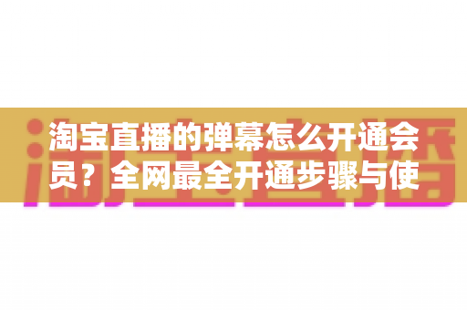 淘宝直播的弹幕怎么开通会员？全网最全开通步骤与使用攻略详解