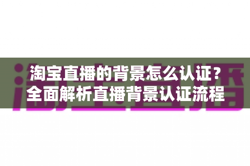 淘宝直播的背景怎么认证？全面解析直播背景认证流程、规范要求与实用避坑指南