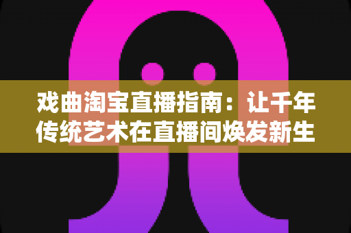戏曲淘宝直播指南:让千年传统艺术在直播间焕发新生的实战攻略 戏曲淘宝直播指南:让千年传统艺术在直播间焕发新生的实战攻略