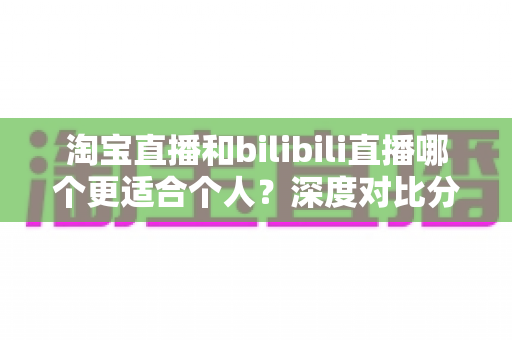 淘宝直播和bilibili直播哪个更适合个人?深度对比分析帮你找到最适合自己的直播舞台 淘宝直播和bilibili直播哪个更适合个人?深度对比分析帮你找到最适合自己的直播舞台