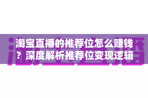 淘宝直播的推荐位怎么赚钱？深度解析推荐位变现逻辑与实战攻略