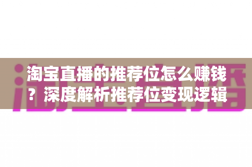 淘宝直播的推荐位怎么赚钱？深度解析推荐位变现逻辑与实战攻略