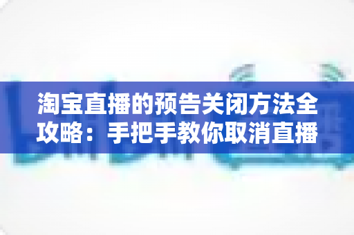 淘宝直播的预告关闭方法全攻略：手把手教你取消直播预告与关闭提醒通知的实用指南