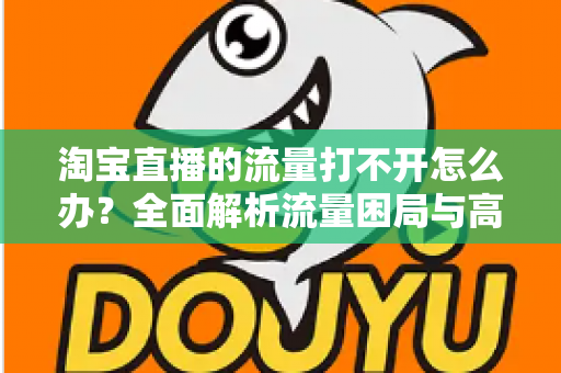 淘宝直播的流量打不开怎么办?全面解析流量困局与高效破局方案 淘宝直播的流量打不开怎么办?全面解析流量困局与高效破局方案