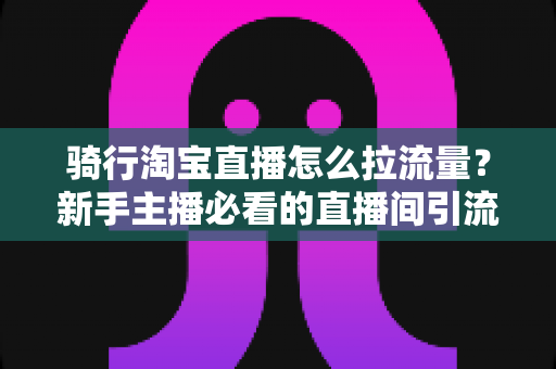 骑行淘宝直播怎么拉流量?新手主播必看的直播间引流实战指南 骑行淘宝直播怎么拉流量?新手主播必看的直播间引流实战指南