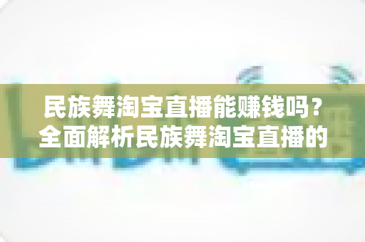 民族舞淘宝直播能赚钱吗?全面解析民族舞淘宝直播的变现模式与赚钱前景 民族舞淘宝直播能赚钱吗?全面解析民族舞淘宝直播的变现模式与赚钱前景