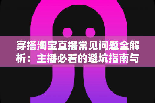 穿搭淘宝直播常见问题全解析：主播必看的避坑指南与涨粉出单实战秘籍
