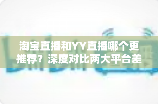淘宝直播和YY直播哪个更推荐?深度对比两大平台差异,帮你找到最适合自己的直播赛道 淘宝直播和YY直播哪个更推荐?深度对比两大平台差异,帮你找到最适合自己的直播赛道