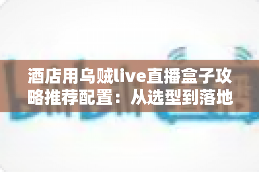 酒店用乌贼live直播盒子攻略推荐配置：从选型到落地的一站式实战指南