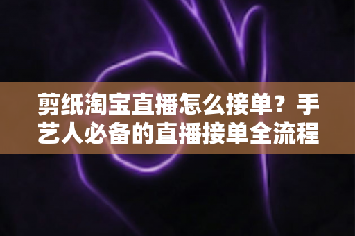 剪纸淘宝直播怎么接单？手艺人必备的直播接单全流程实战指南