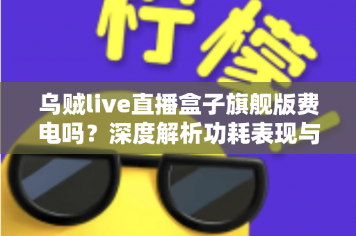 乌贼live直播盒子旗舰版费电吗？深度解析功耗表现与省电使用指南