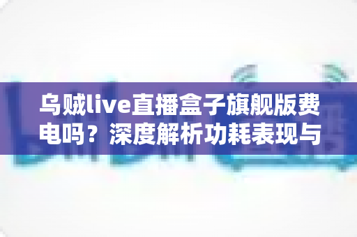 乌贼live直播盒子旗舰版费电吗？深度解析功耗表现与省电使用指南