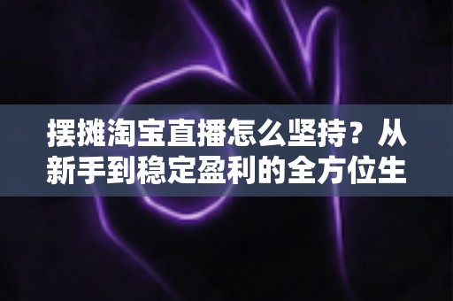 摆摊淘宝直播怎么坚持？从新手到稳定盈利的全方位生存指南