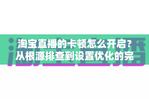淘宝直播的卡顿怎么开启？从根源排查到设置优化的完整解决方案