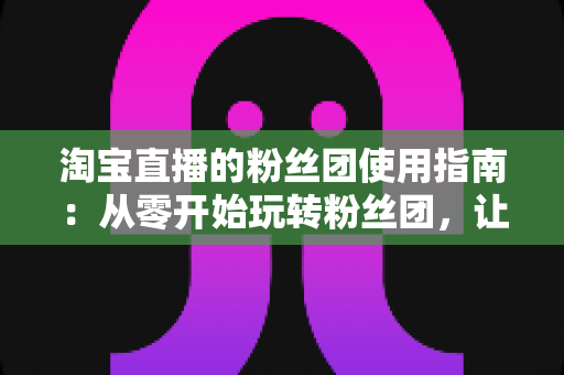 淘宝直播的粉丝团使用指南：从零开始玩转粉丝团，让直播间人气与转化双提升