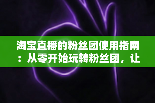 淘宝直播的粉丝团使用指南：从零开始玩转粉丝团，让直播间人气与转化双提升