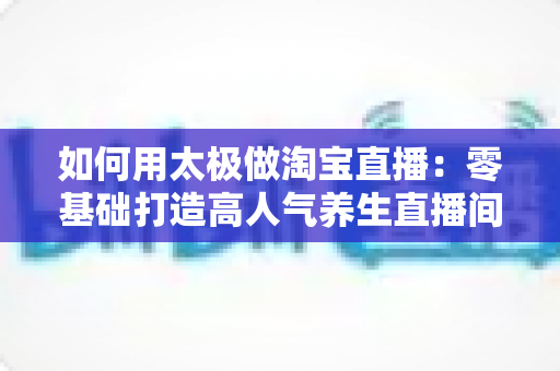 如何用太极做淘宝直播:零基础打造高人气养生直播间的全流程实战指南 如何用太极做淘宝直播:零基础打造高人气养生直播间的全流程实战指南