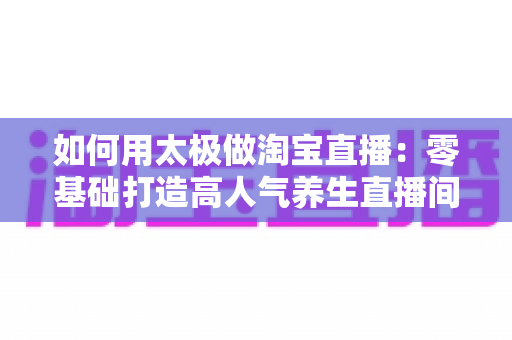 如何用太极做淘宝直播：零基础打造高人气养生直播间的全流程实战指南