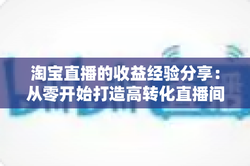 淘宝直播的收益经验分享:从零开始打造高转化直播间的实战指南 淘宝直播的收益经验分享:从零开始打造高转化直播间的实战指南