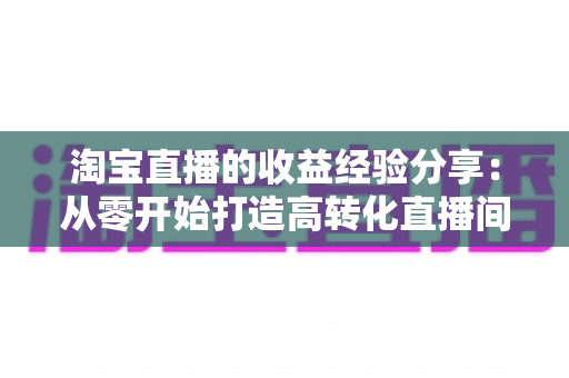 淘宝直播的收益经验分享：从零开始打造高转化直播间的实战指南