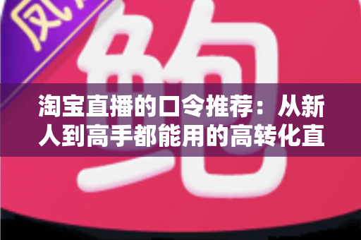 淘宝直播的口令推荐：从新人到高手都能用的高转化直播口令实战指南