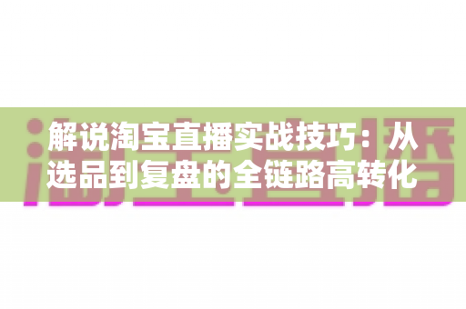 解说淘宝直播实战技巧:从选品到复盘的全链路高转化运营指南 解说淘宝直播实战技巧:从选品到复盘的全链路高转化运营指南