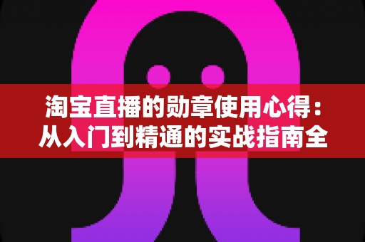 淘宝直播的勋章使用心得:从入门到精通的实战指南全解析 淘宝直播的勋章使用心得:从入门到精通的实战指南全解析