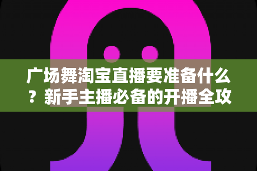 广场舞淘宝直播要准备什么？新手主播必备的开播全攻略与实用清单