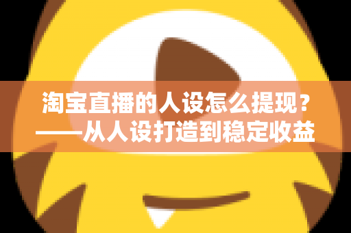 淘宝直播的人设怎么提现？——从人设打造到稳定收益的完整变现指南