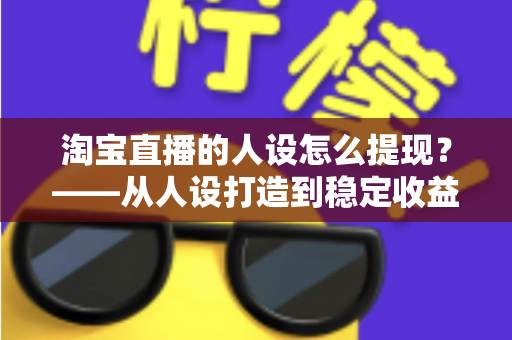 淘宝直播的人设怎么提现？——从人设打造到稳定收益的完整变现指南