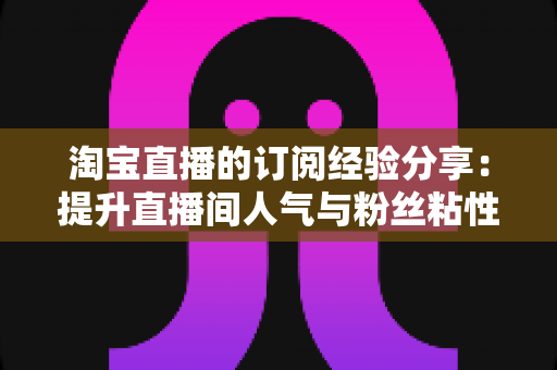 淘宝直播的订阅经验分享：提升直播间人气与粉丝粘性的实用指南